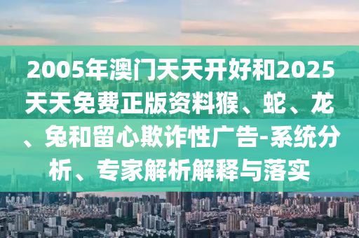 2005年澳门天天开好和2025天天免费正版资料猴、蛇、龙、兔和留心欺诈性广告-系统分析、专家解析解释与落实